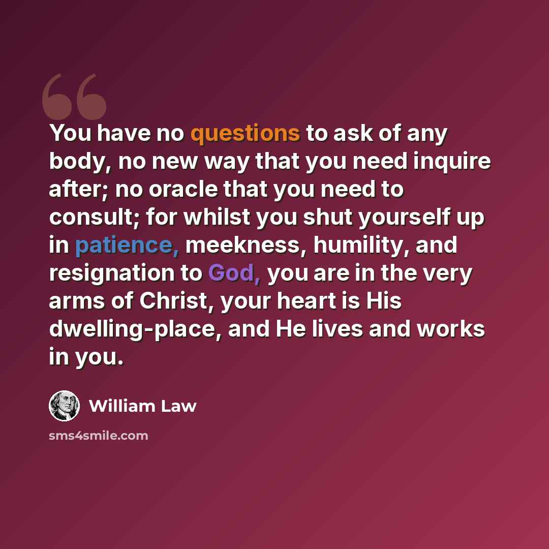 “You have no questions to ask of any body, no new way that you need inquire after; no oracle that you need to consult; for whilst you shut yourself up in patience, meekness, humility, and resignation to God, you are in the very arms of Christ, your heart is His dwelling-place, and He lives and…” quote by William Law