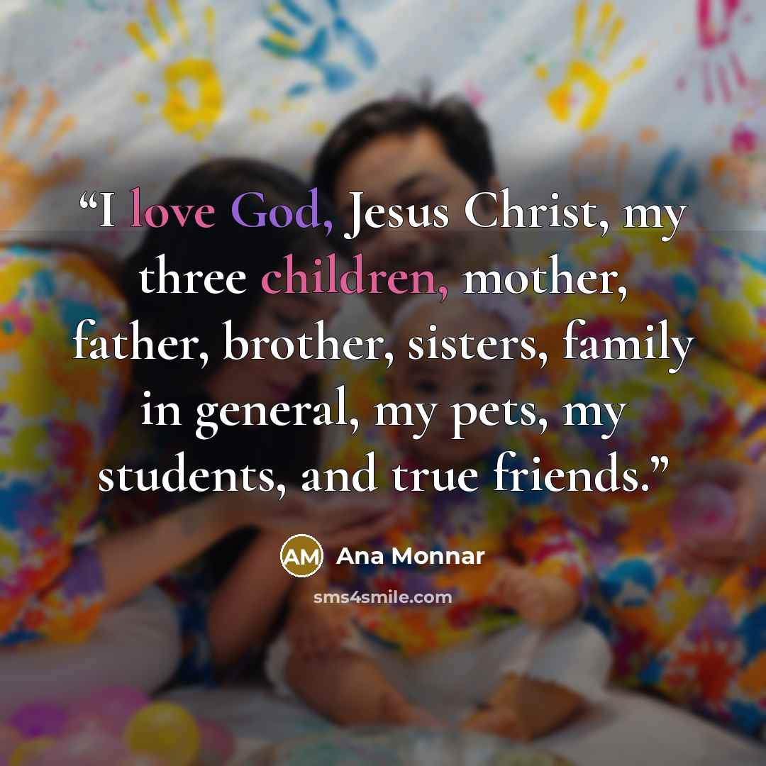 “I love God, Jesus Christ, my three children, mother, father, brother, sisters, family in general, my pets, my students, and true friends.” quote by Ana Monnar