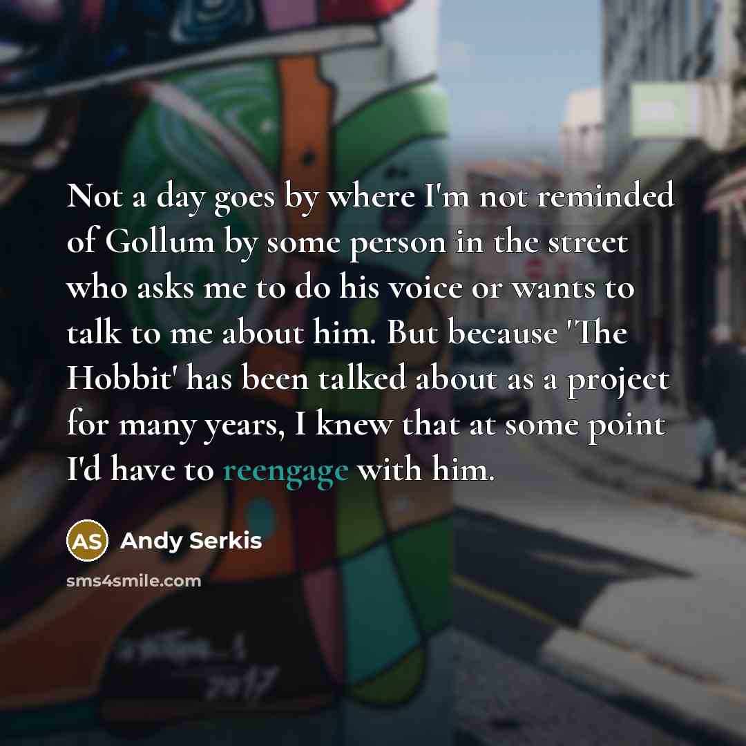 “Not a day goes by where I'm not reminded of Gollum by some person in the street who asks me to do his voice or wants to talk to me about him. But because 'The Hobbit' has been talked about as a project for many years, I knew that at some point I'd have to reengage with him.” quote by Andy Serkis