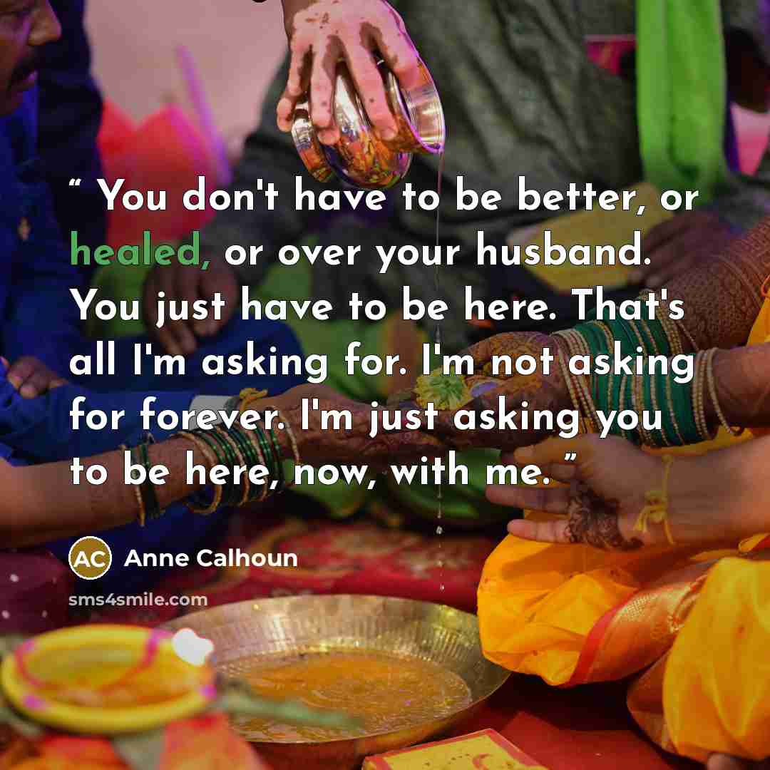 “You don't have to be better, or healed, or over your husband. You just have to be here. That's all I'm asking for. I'm not asking for forever. I'm just asking you to be here, now, with me.” quote by Anne Calhoun