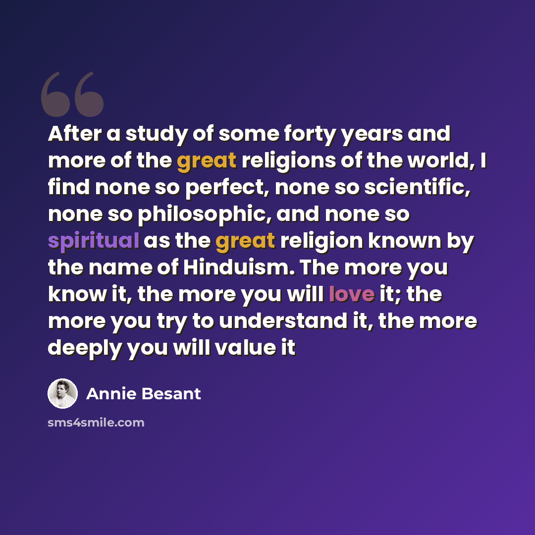“After a study of some forty years and more of the great religions of the world, I find none so perfect, none so scientific, none so philosophic, and none so spiritual as the great religion known by the name of Hinduism. The more you know it, the more you will love it; the more you try to…” quote by Annie Besant