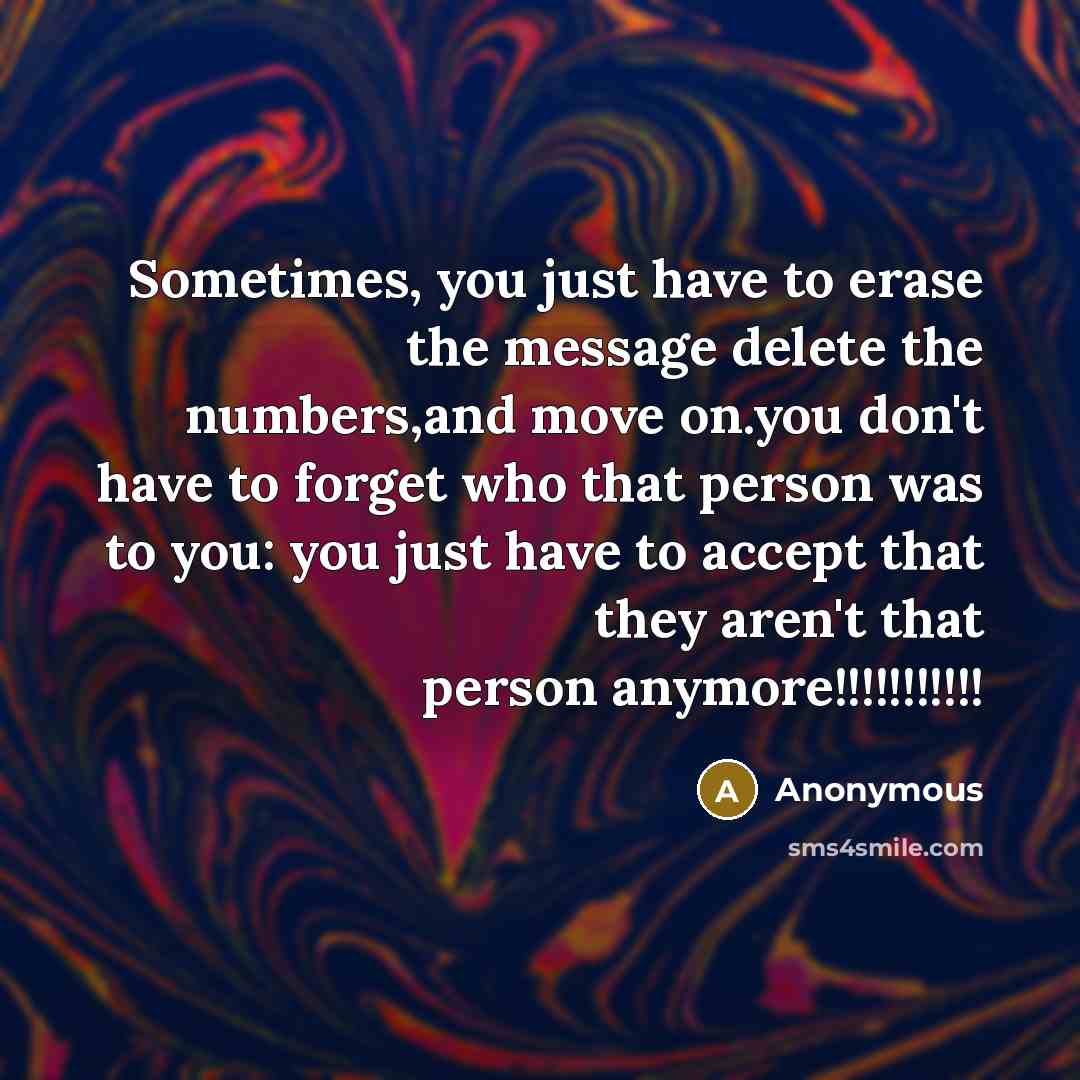 “Sometimes, you just have to erase the message delete the numbers,and move on.you don't have to forget who that person was to you: you just have to accept that they aren't that person anymore!!!!!!!!!!!” quote by Anonymous