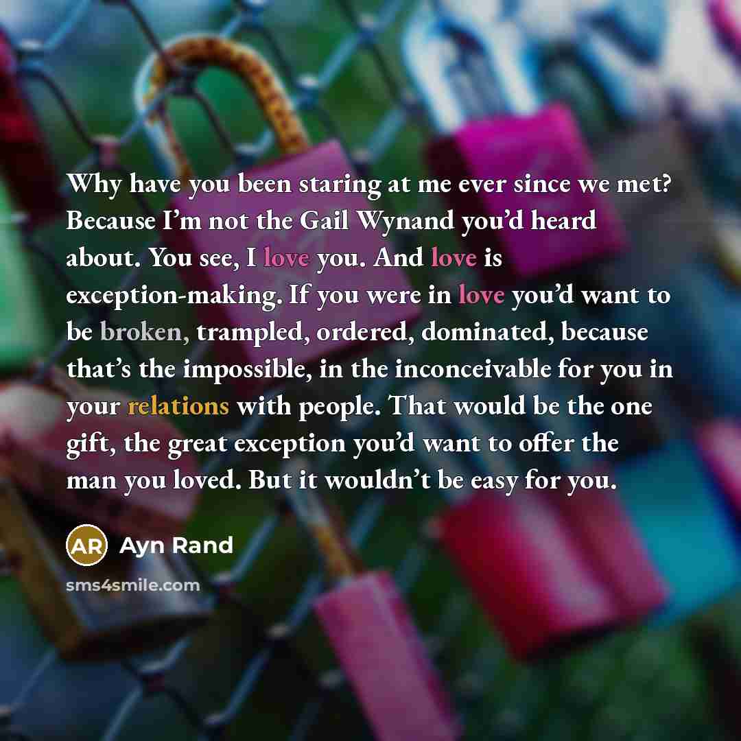 “Why have you been staring at me ever since we met? Because I’m not the Gail Wynand you’d heard about. You see, I love you. And love is exception-making. If you were in love you’d want to be broken, trampled, ordered, dominated, because that’s the impossible, in the inconceivable for you in your…” quote by Ayn Rand