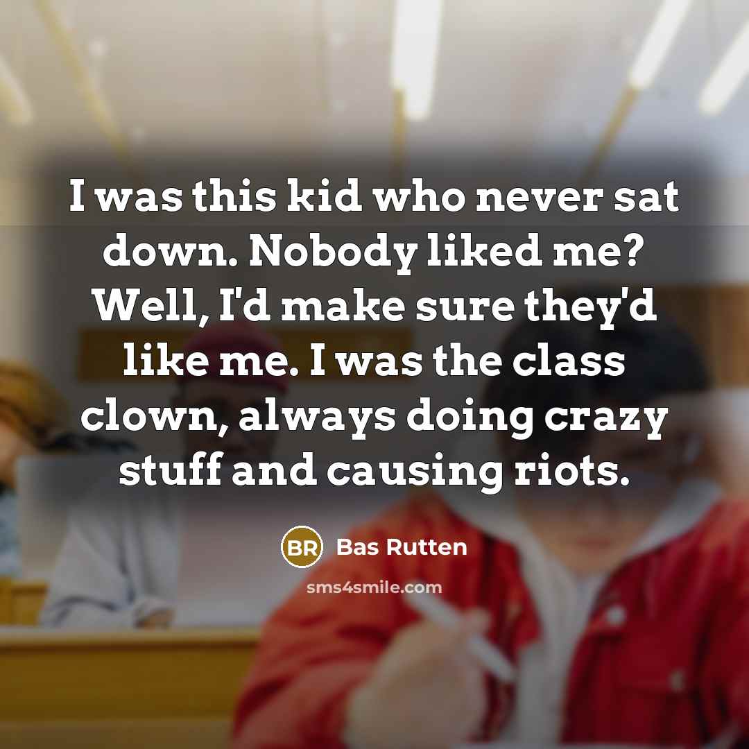 “I was this kid who never sat down. Nobody liked me? Well, I'd make sure they'd like me. I was the class clown, always doing crazy stuff and causing riots.” quote by Bas Rutten