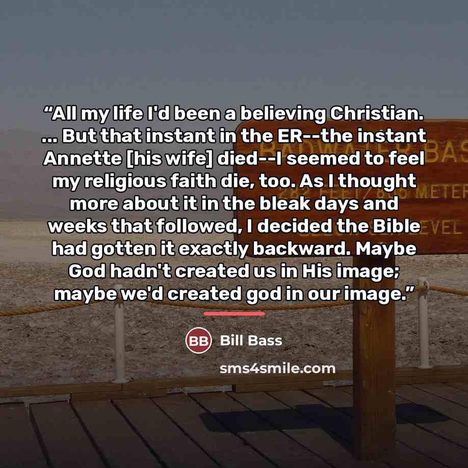“All my life I'd been a believing Christian. ... But that instant in the ER--the instant Annette [his wife] died--I seemed to feel my religious faith die, too. As I thought more about it in the bleak days and weeks that followed, I decided the Bible had gotten it exactly backward. Maybe God hadn't…” quote by Bill Bass