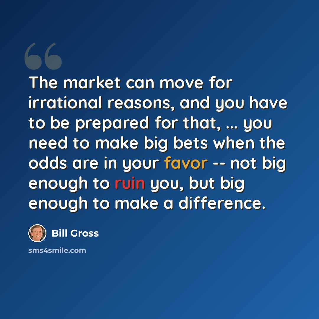 “The market can move for irrational reasons, and you have to be prepared for that, ... you need to make big bets when the odds are in your favor -- not big enough to ruin you, but big enough to make a difference.” quote by Bill Gross