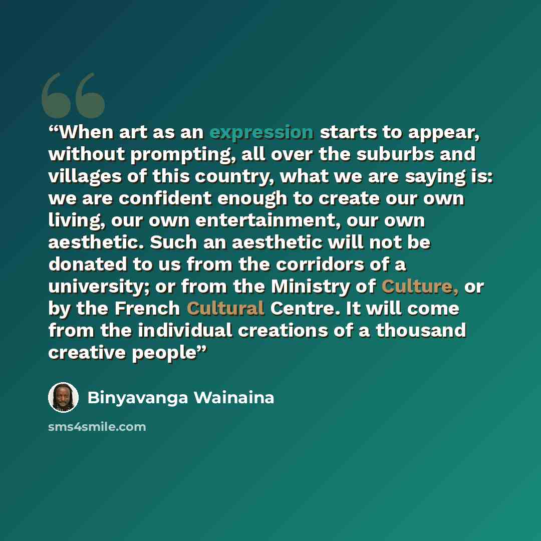 “When art as an expression starts to appear, without prompting, all over the suburbs and villages of this country, what we are saying is: we are confident enough to create our own living, our own entertainment, our own aesthetic. Such an aesthetic will not be donated to us from the corridors of a…” quote by Binyavanga Wainaina