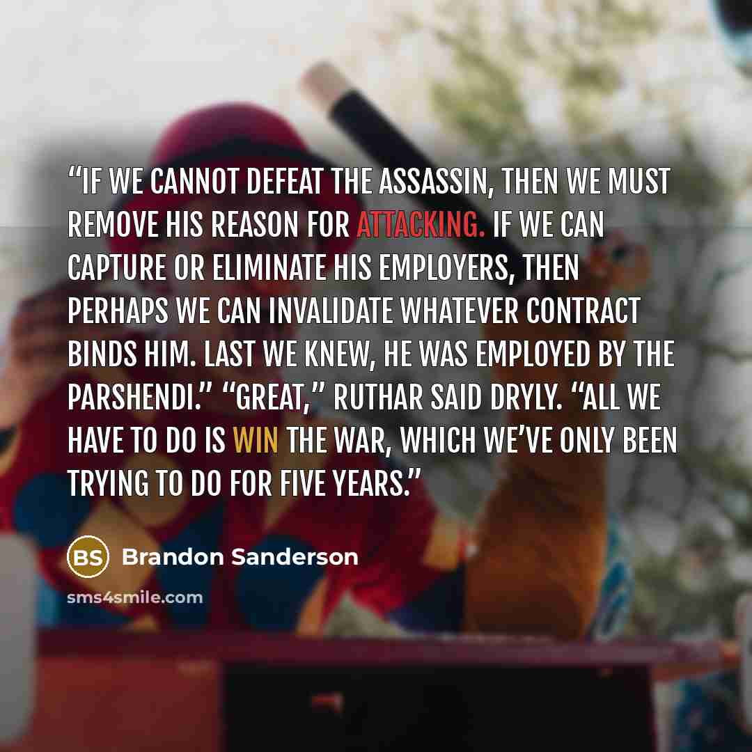 “If we cannot defeat the assassin, then we must remove his reason for attacking. If we can capture or eliminate his employers, then perhaps we can invalidate whatever contract binds him. Last we knew, he was employed by the Parshendi.” “Great,” Ruthar said dryly. “All we have to do is win the war…” quote by Brandon Sanderson