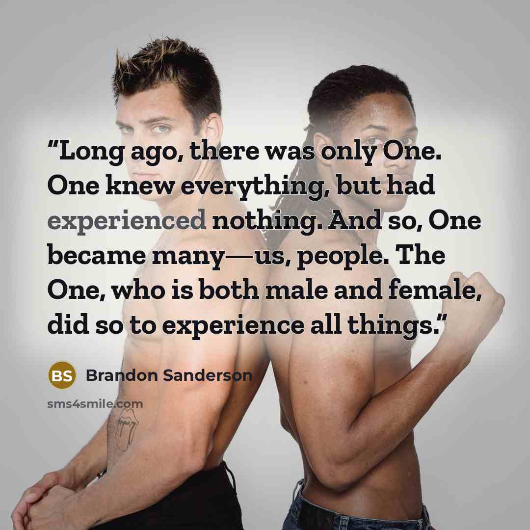 “Long ago, there was only One. One knew everything, but had experienced nothing. And so, One became many—us, people. The One, who is both male and female, did so to experience all things.” quote by Brandon Sanderson