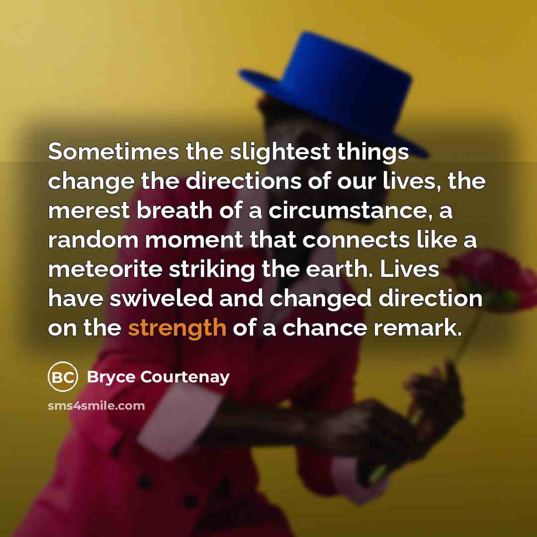 “Sometimes the slightest things change the directions of our lives, the merest breath of a circumstance, a random moment that connects like a meteorite striking the earth. Lives have swiveled and changed direction on the strength of a chance remark.” quote by Bryce Courtenay