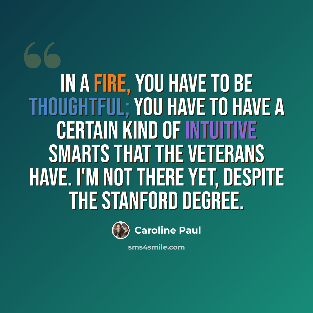 “In a fire, you have to be thoughtful; you have to have a certain kind of intuitive smarts that the veterans have. I'm not there yet, despite the Stanford degree.” quote by Caroline Paul