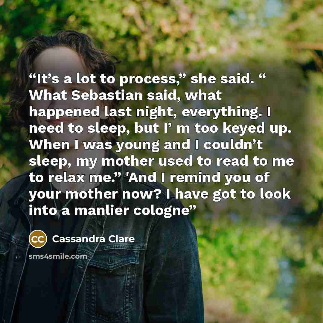 “It’s a lot to process,” she said. “ What Sebastian said, what happened last night, everything. I need to sleep, but I’ m too keyed up. When I was young and I couldn’t sleep, my mother used to read to me to relax me.” 'And I remind you of your mother now? I have got to look into a manlier cologne” quote by Cassandra Clare