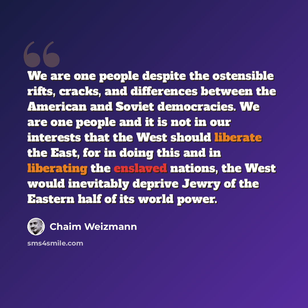 “We are one people despite the ostensible rifts, cracks, and differences between the American and Soviet democracies. We are one people and it is not in our interests that the West should liberate the East, for in doing this and in liberating the enslaved nations, the West would inevitably deprive…” quote by Chaim Weizmann