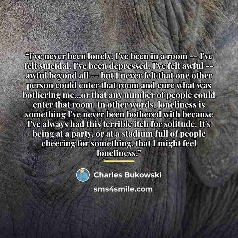 “I've never been lonely. I've been in a room -- I've felt suicidal. I've been depressed. I've felt awful -- awful beyond all -- but I never felt that one other person could enter that room and cure what was bothering me...or that any number of people could enter that room. In other words…” quote by Charles Bukowski
