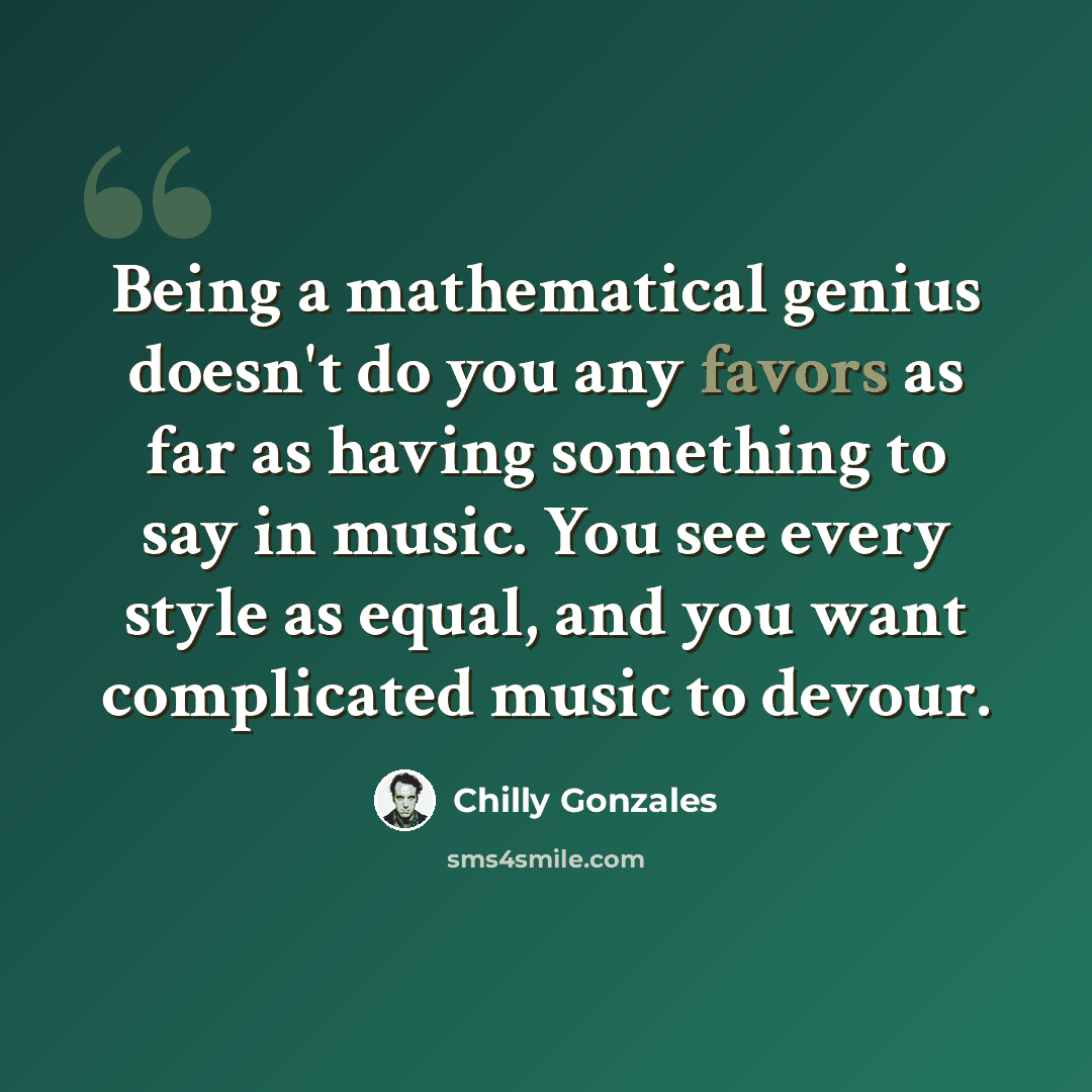 “Being a mathematical genius doesn't do you any favors as far as having something to say in music. You see every style as equal, and you want complicated music to devour.” quote by Chilly Gonzales