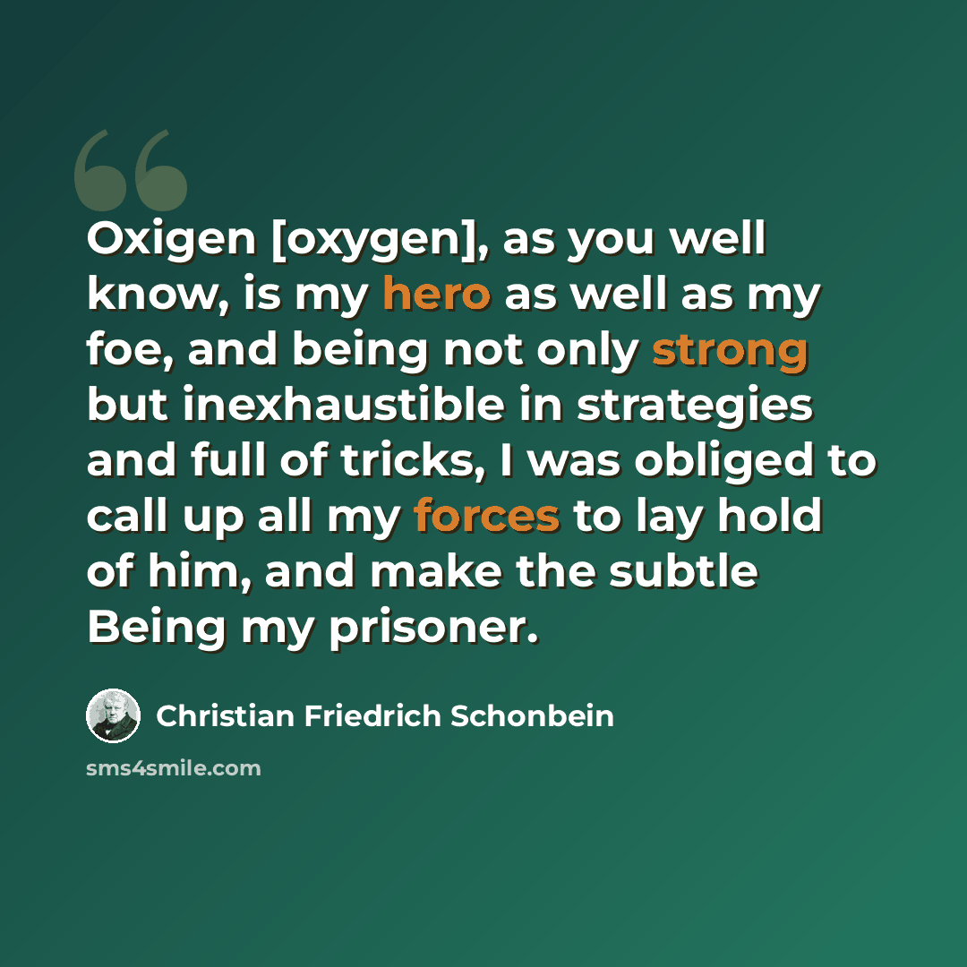 “Oxigen [oxygen], as you well know, is my hero as well as my foe, and being not only strong but inexhaustible in strategies and full of tricks, I was obliged to call up all my forces to lay hold of him, and make the subtle Being my prisoner.” quote by Christian Friedrich Schonbein