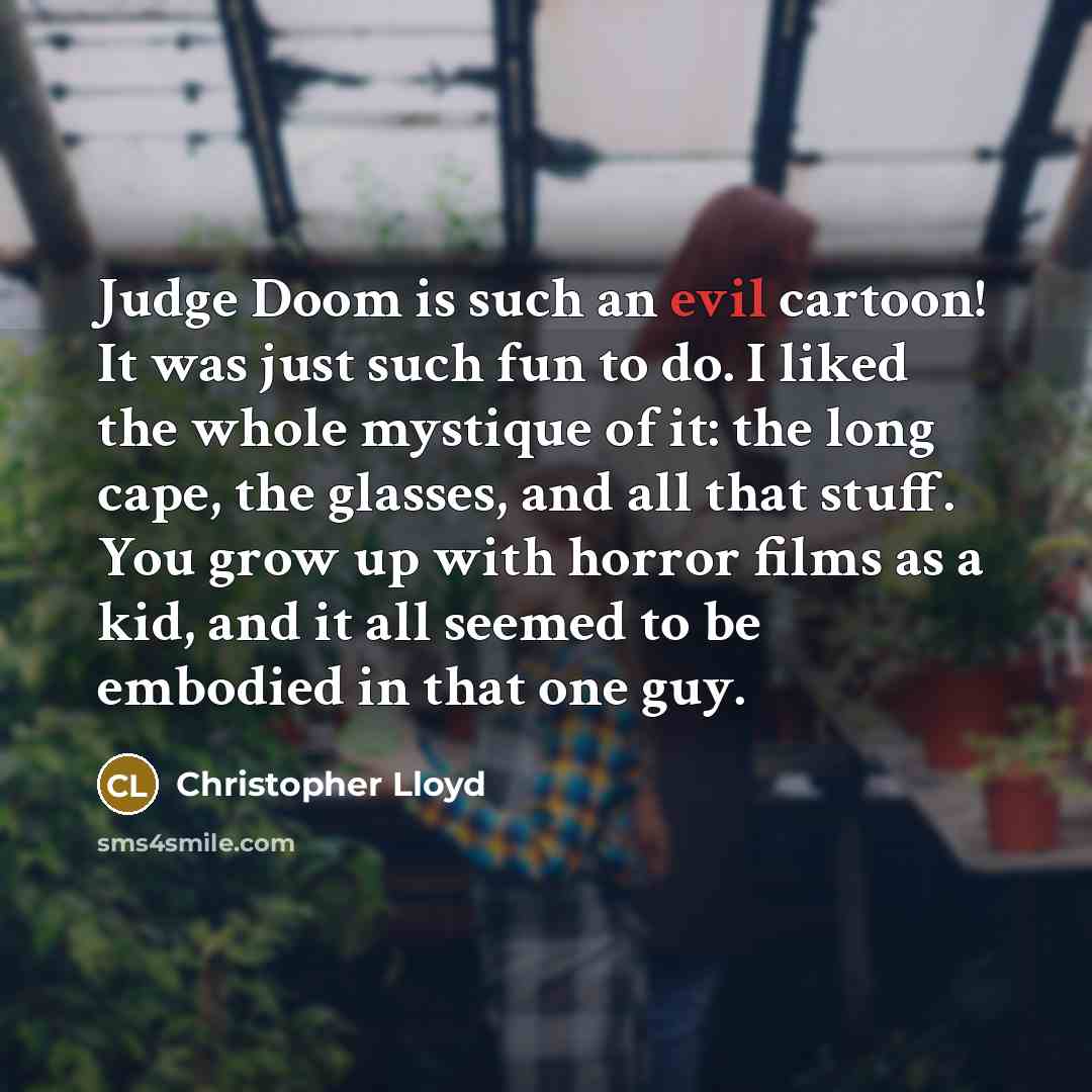 “Judge Doom is such an evil cartoon! It was just such fun to do. I liked the whole mystique of it: the long cape, the glasses, and all that stuff. You grow up with horror films as a kid, and it all seemed to be embodied in that one guy.” quote by Christopher Lloyd