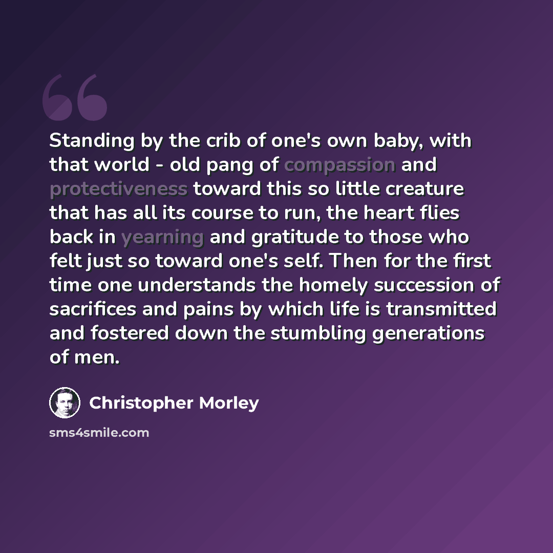 “Standing by the crib of one's own baby, with that world - old pang of compassion and protectiveness toward this so little creature that has all its course to run, the heart flies back in yearning and gratitude to those who felt just so toward one's self. Then for the first time one understands the…” quote by Christopher Morley