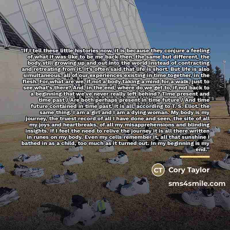 “If I tell these little histories now, it is because they conjure a feeling of what it was like to be me back then, the same but different, the body still growing up and out into the world instead of contracting and retreating from it. It’s often said that life is short. But life is also…” quote by Cory Taylor