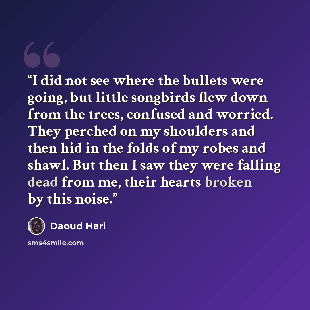 “I did not see where the bullets were going, but little songbirds flew down from the trees, confused and worried. They perched on my shoulders and then hid in the folds of my robes and shawl. But then I saw they were falling dead from me, their hearts broken by this noise.” quote by Daoud Hari