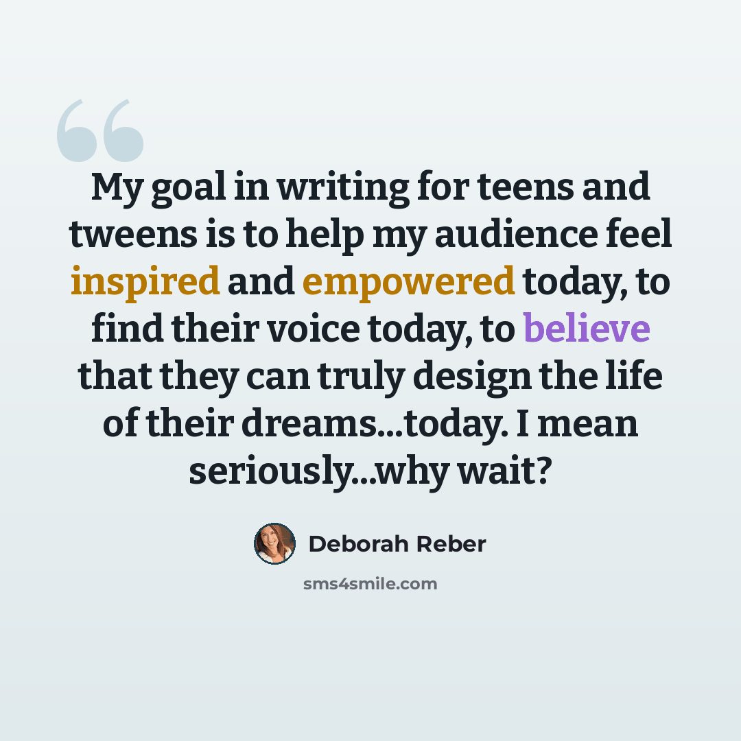“My goal in writing for teens and tweens is to help my audience feel inspired and empowered today, to find their voice today, to believe that they can truly design the life of their dreams...today. I mean seriously...why wait?” quote by Deborah Reber