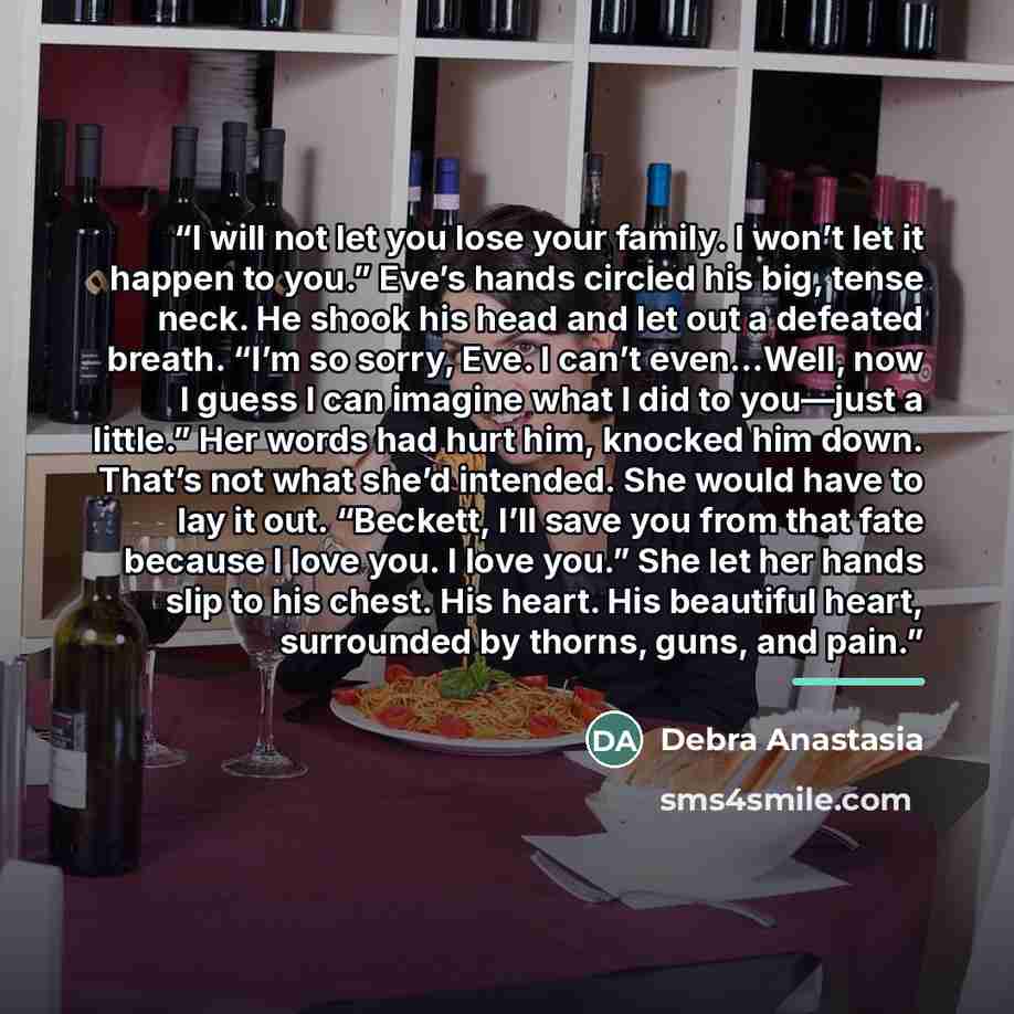 “I will not let you lose your family. I won’t let it happen to you.” Eve’s hands circled his big, tense neck. He shook his head and let out a defeated breath. “I’m so sorry, Eve. I can’t even…Well, now I guess I can imagine what I did to you—just a little.” Her words had hurt him, knocked him down…” quote by Debra Anastasia