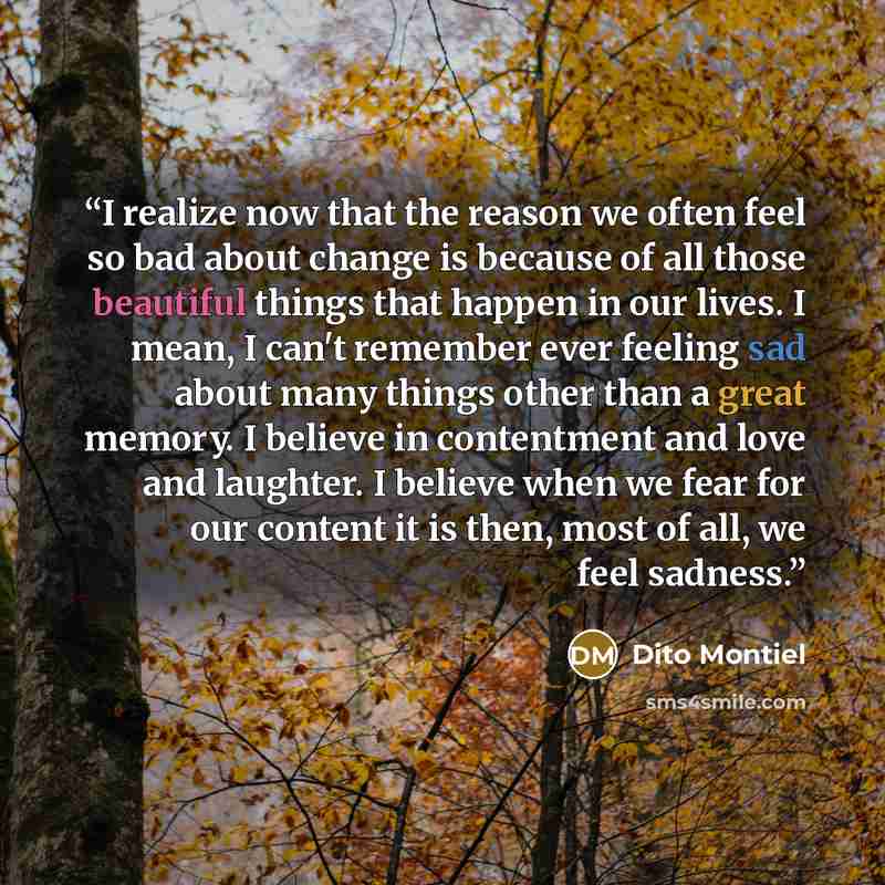 “I realize now that the reason we often feel so bad about change is because of all those beautiful things that happen in our lives. I mean, I can't remember ever feeling sad about many things other than a great memory. I believe in contentment and love and laughter. I believe when we fear for our…” quote by Dito Montiel