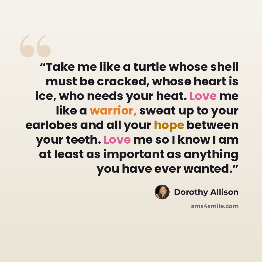 “Take me like a turtle whose shell must be cracked, whose heart is ice, who needs your heat. Love me like a warrior, sweat up to your earlobes and all your hope between your teeth. Love me so I know I am at least as important as anything you have ever wanted.” quote by Dorothy Allison