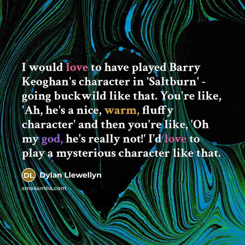 “I would love to have played Barry Keoghan's character in 'Saltburn' - going buckwild like that. You're like, 'Ah, he's a nice, warm, fluffy character' and then you're like, 'Oh my god, he's really not!' I'd love to play a mysterious character like that.” quote by Dylan Llewellyn