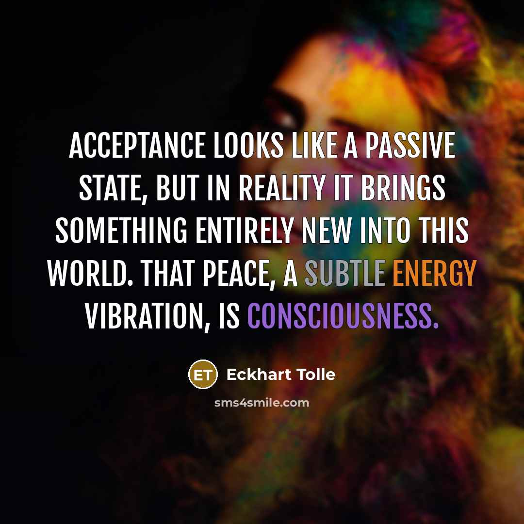 “Acceptance looks like a passive state, but in reality it brings something entirely new into this world. That peace, a subtle energy vibration, is consciousness.” quote by Eckhart Tolle
