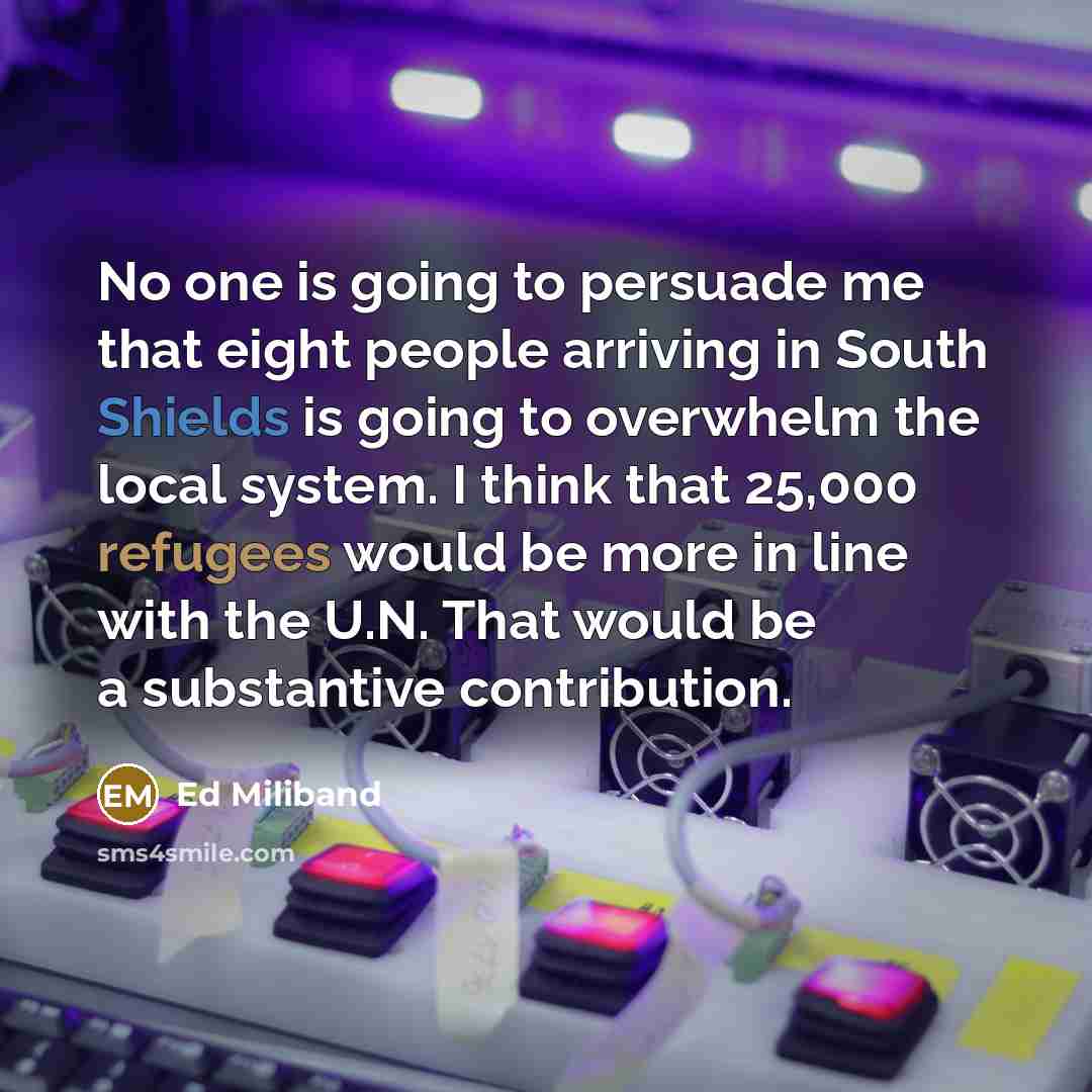 “No one is going to persuade me that eight people arriving in South Shields is going to overwhelm the local system. I think that 25,000 refugees would be more in line with the U.N. That would be a substantive contribution.” quote by Ed Miliband
