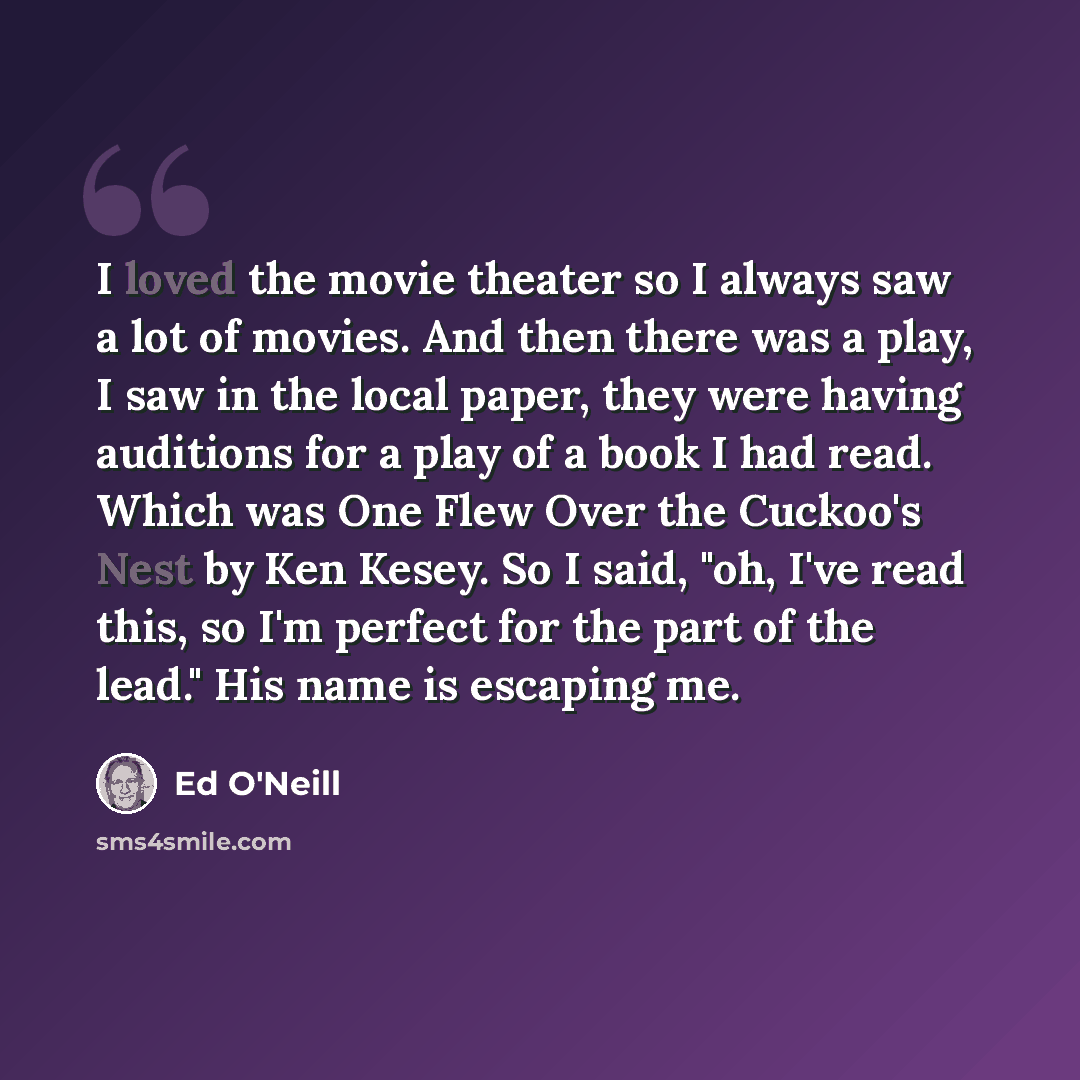 “I loved the movie theater so I always saw a lot of movies. And then there was a play, I saw in the local paper, they were having auditions for a play of a book I had read. Which was One Flew Over the Cuckoo's Nest by Ken Kesey. So I said, "oh, I've read this, so I'm perfect for the part of the…” quote by Ed O'Neill