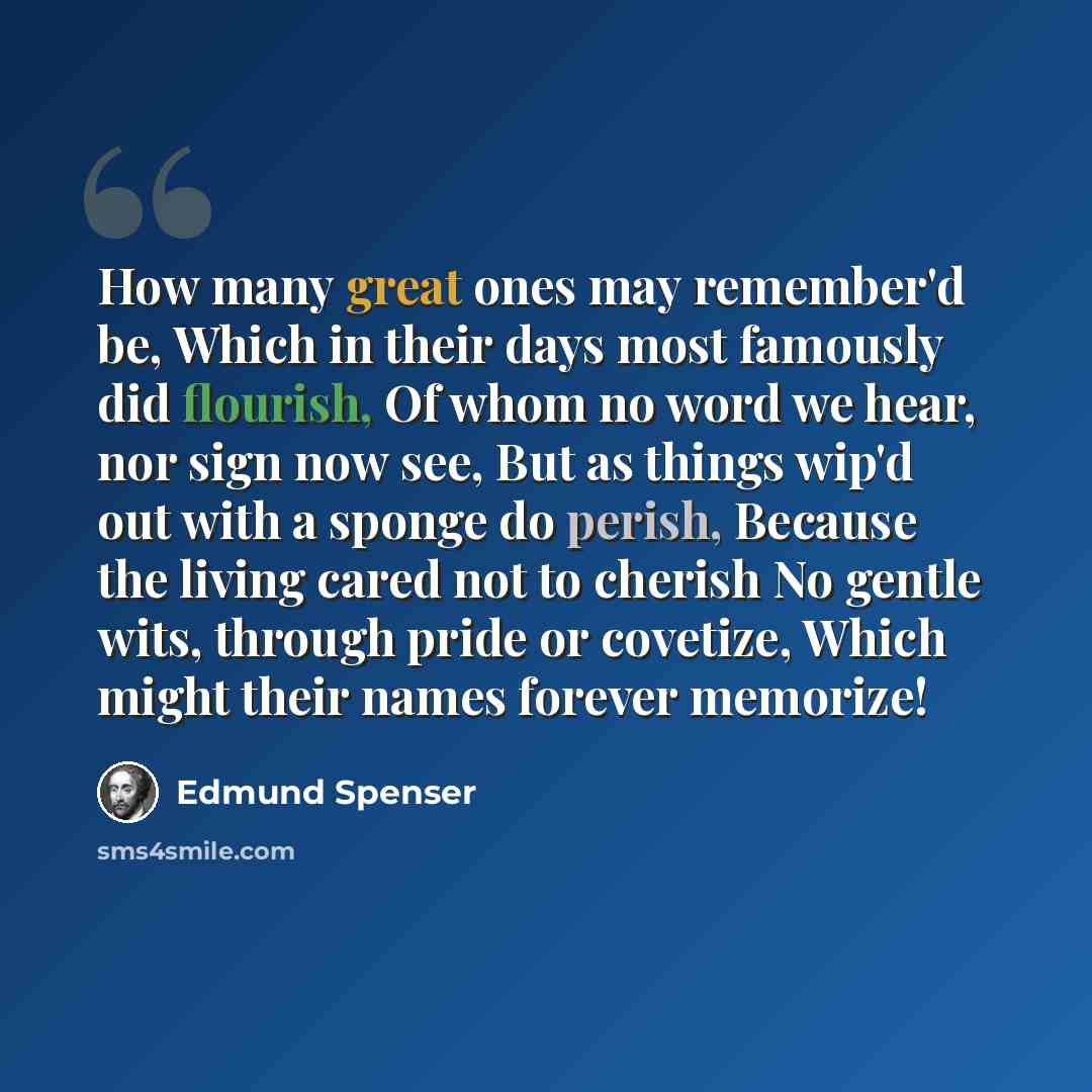 “How many great ones may remember'd be, Which in their days most famously did flourish, Of whom no word we hear, nor sign now see, But as things wip'd out with a sponge do perish, Because the living cared not to cherish No gentle wits, through pride or covetize, Which might their names forever…” quote by Edmund Spenser