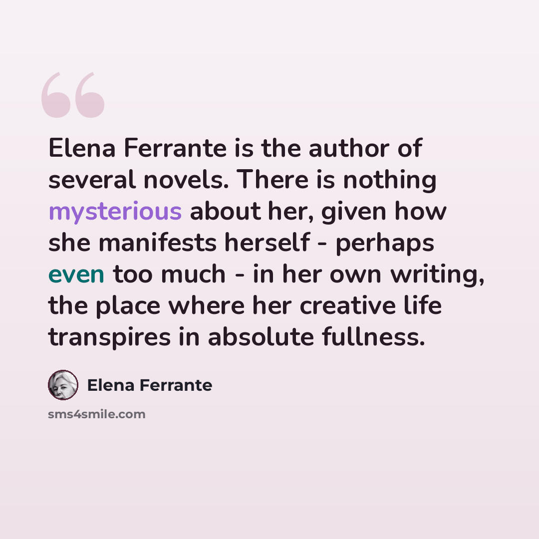 “Elena Ferrante is the author of several novels. There is nothing mysterious about her, given how she manifests herself - perhaps even too much - in her own writing, the place where her creative life transpires in absolute fullness.” quote by Elena Ferrante