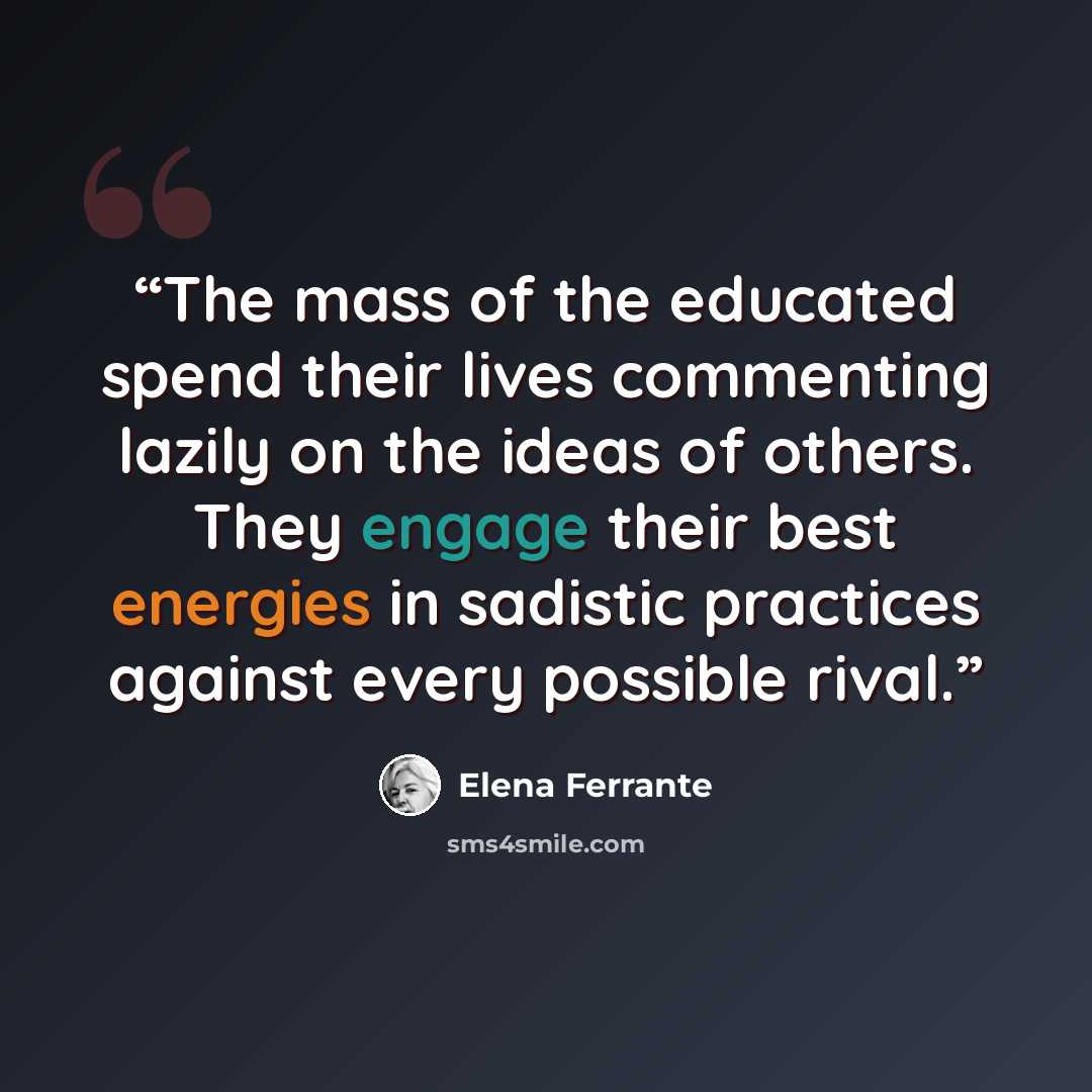 “The mass of the educated spend their lives commenting lazily on the ideas of others. They engage their best energies in sadistic practices against every possible rival.” quote by Elena Ferrante