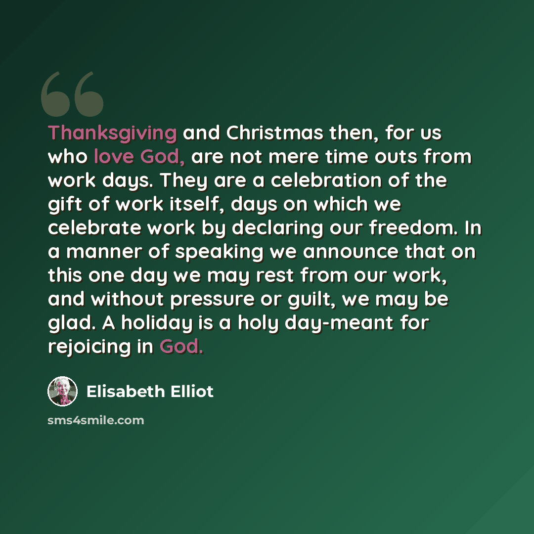 “Thanksgiving and Christmas then, for us who love God, are not mere time outs from work days. They are a celebration of the gift of work itself, days on which we celebrate work by declaring our freedom. In a manner of speaking we announce that on this one day we may rest from our work, and without…” quote by Elisabeth Elliot