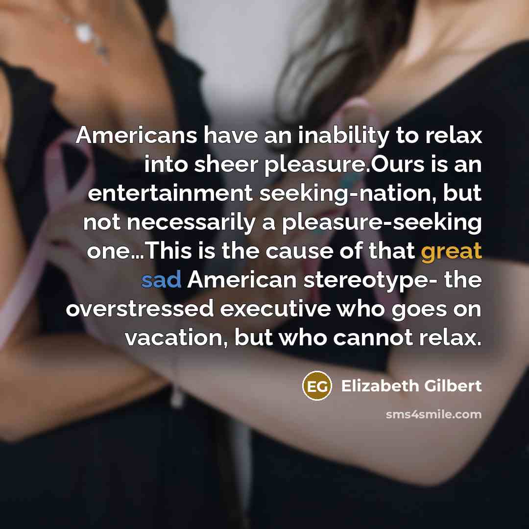 “Americans have an inability to relax into sheer pleasure.Ours is an entertainment seeking-nation, but not necessarily a pleasure-seeking one…This is the cause of that great sad American stereotype- the overstressed executive who goes on vacation, but who cannot relax.” quote by Elizabeth Gilbert