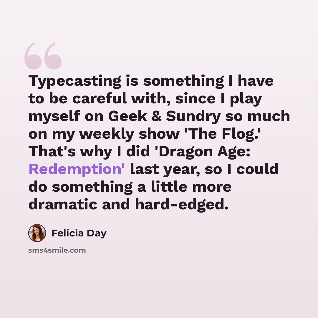 “Typecasting is something I have to be careful with, since I play myself on Geek & Sundry so much on my weekly show 'The Flog.' That's why I did 'Dragon Age: Redemption' last year, so I could do something a little more dramatic and hard-edged.” quote by Felicia Day
