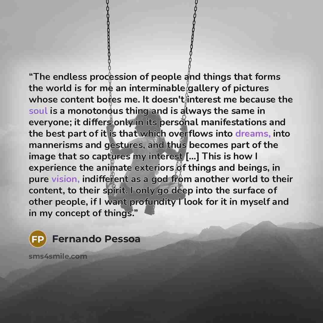“The endless procession of people and things that forms the world is for me an interminable gallery of pictures whose content bores me. It doesn't interest me because the soul is a monotonous thing and is always the same in everyone; it differs only in its personal manifestations and the best part…” quote by Fernando Pessoa