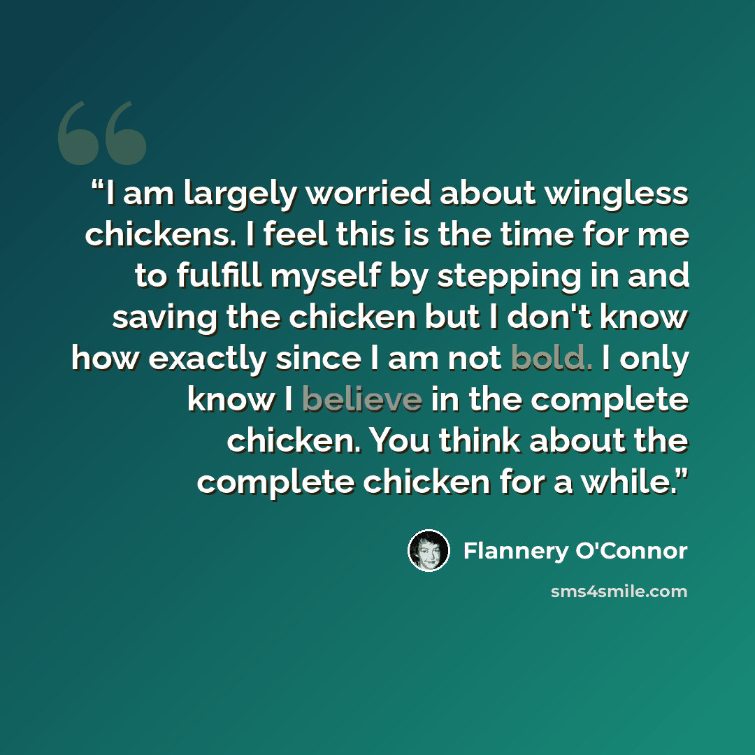 “I am largely worried about wingless chickens. I feel this is the time for me to fulfill myself by stepping in and saving the chicken but I don't know how exactly since I am not bold. I only know I believe in the complete chicken. You think about the complete chicken for a while.” quote by Flannery O'Connor