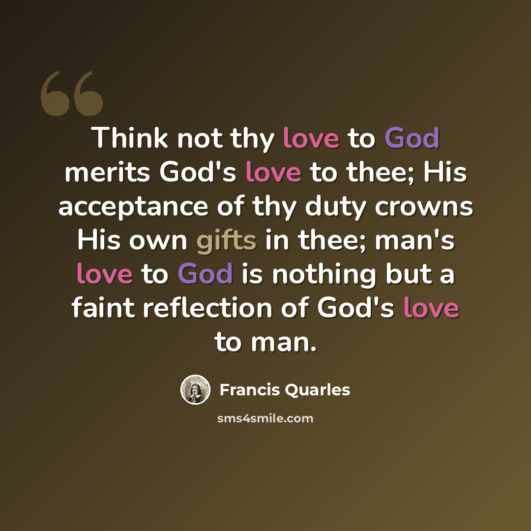 “Think not thy love to God merits God's love to thee; His acceptance of thy duty crowns His own gifts in thee; man's love to God is nothing but a faint reflection of God's love to man.” quote by Francis Quarles