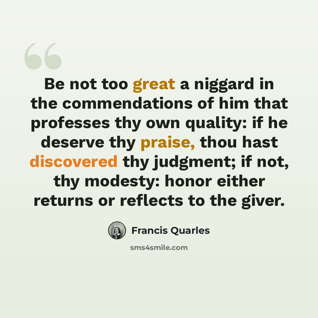 “Be not too great a niggard in the commendations of him that professes thy own quality: if he deserve thy praise, thou hast discovered thy judgment; if not, thy modesty: honor either returns or reflects to the giver.” quote by Francis Quarles