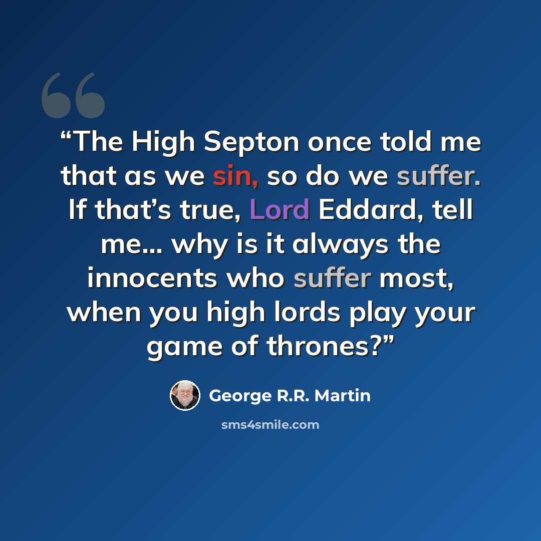 “The High Septon once told me that as we sin, so do we suffer. If that’s true, Lord Eddard, tell me… why is it always the innocents who suffer most, when you high lords play your game of thrones?” quote by George R.R. Martin
