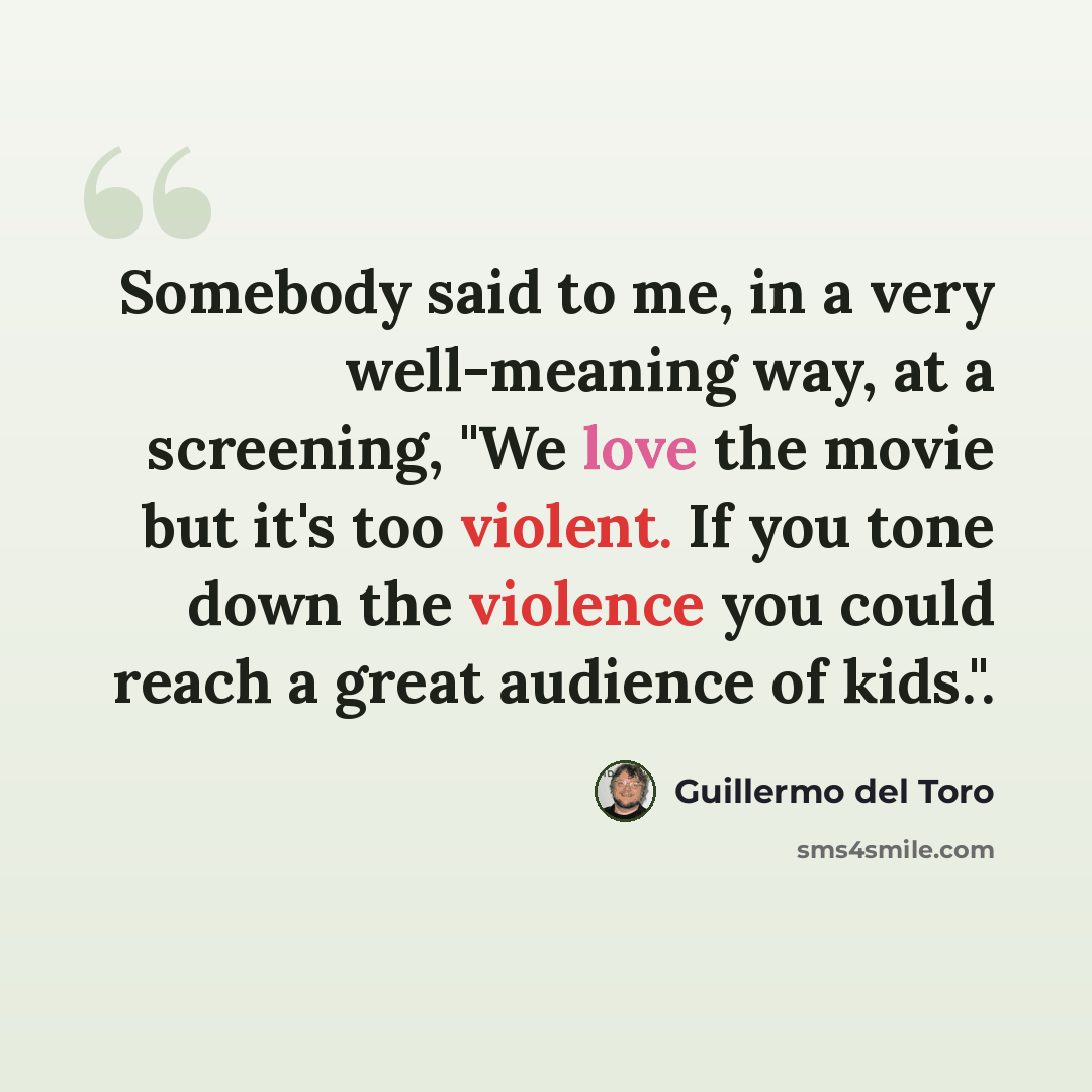“Somebody said to me, in a very well-meaning way, at a screening, "We love the movie but it's too violent. If you tone down the violence you could reach a great audience of kids.".” quote by Guillermo del Toro