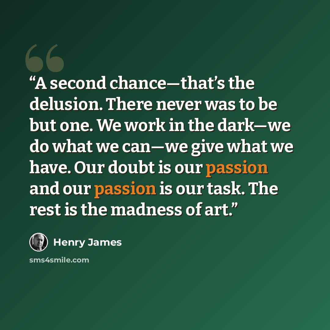 “A second chance—that’s the delusion. There never was to be but one. We work in the dark—we do what we can—we give what we have. Our doubt is our passion and our passion is our task. The rest is the madness of art.” quote by Henry James