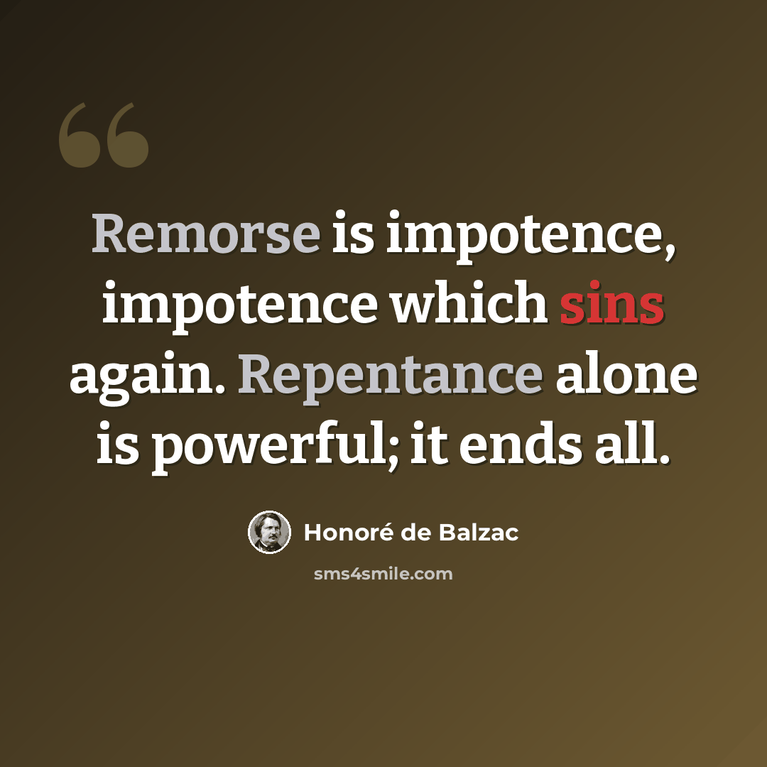“Remorse is impotence, impotence which sins again. Repentance alone is powerful; it ends all.” quote by Honore de Balzac