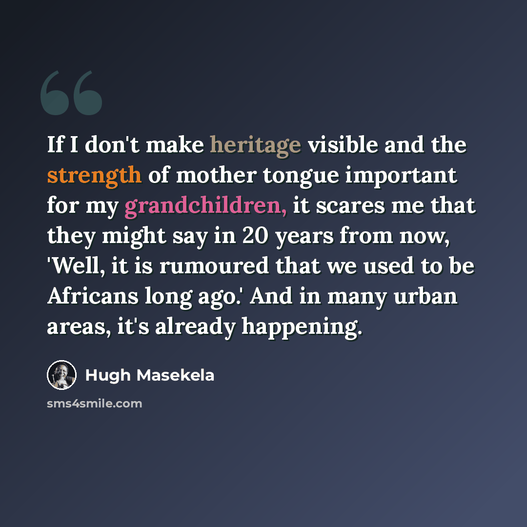 “If I don't make heritage visible and the strength of mother tongue important for my grandchildren, it scares me that they might say in 20 years from now, 'Well, it is rumoured that we used to be Africans long ago.' And in many urban areas, it's already happening.” quote by Hugh Masekela