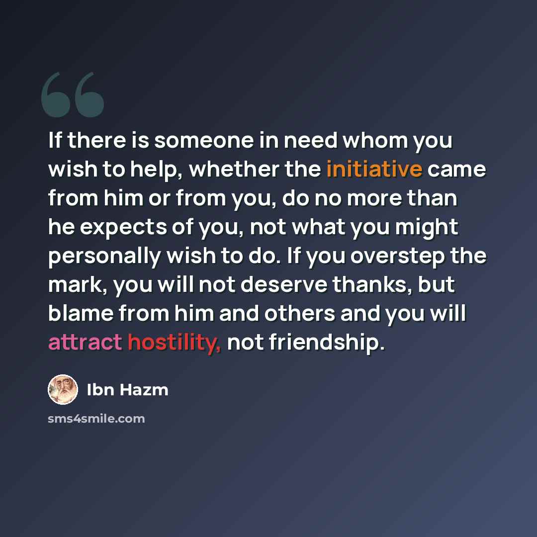 “If there is someone in need whom you wish to help, whether the initiative came from him or from you, do no more than he expects of you, not what you might personally wish to do. If you overstep the mark, you will not deserve thanks, but blame from him and others and you will attract hostility, not…” quote by Ibn Hazm