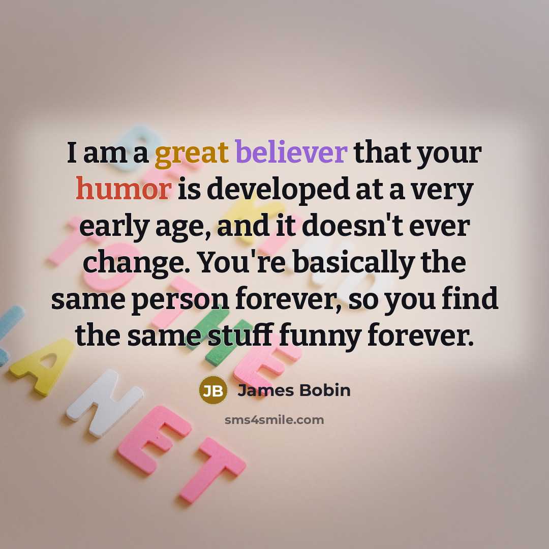 “I am a great believer that your humor is developed at a very early age, and it doesn't ever change. You're basically the same person forever, so you find the same stuff funny forever.” quote by James Bobin