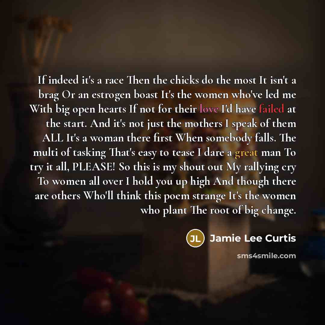“If indeed it's a race Then the chicks do the most It isn't a brag Or an estrogen boast It's the women who've led me With big open hearts If not for their love I'd have failed at the start. And it's not just the mothers I speak of them ALL It's a woman there first When somebody falls. The multi of…” quote by Jamie Lee Curtis